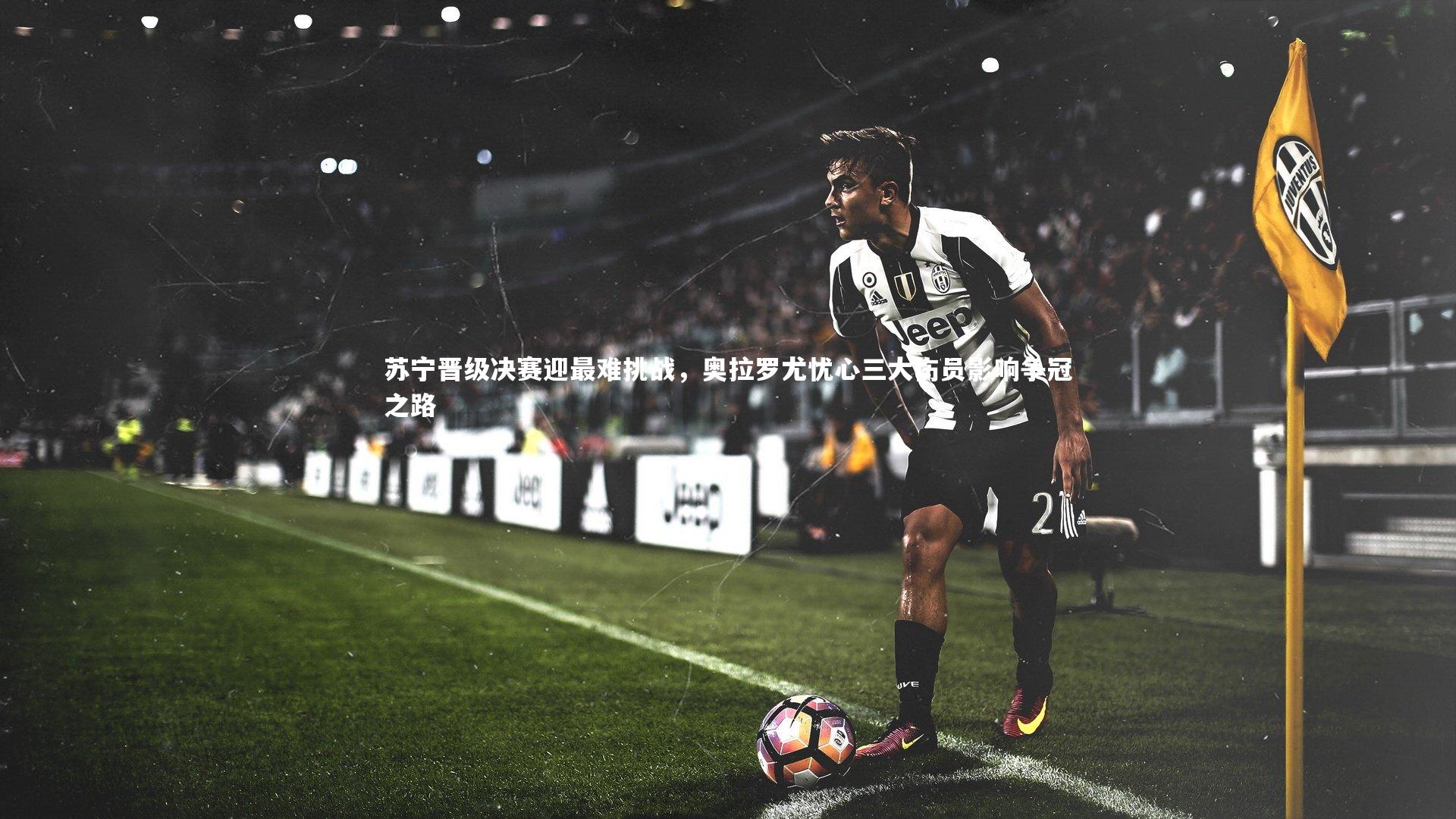 苏宁晋级决赛迎最难挑战，奥拉罗尤忧心三大伤员影响争冠之路